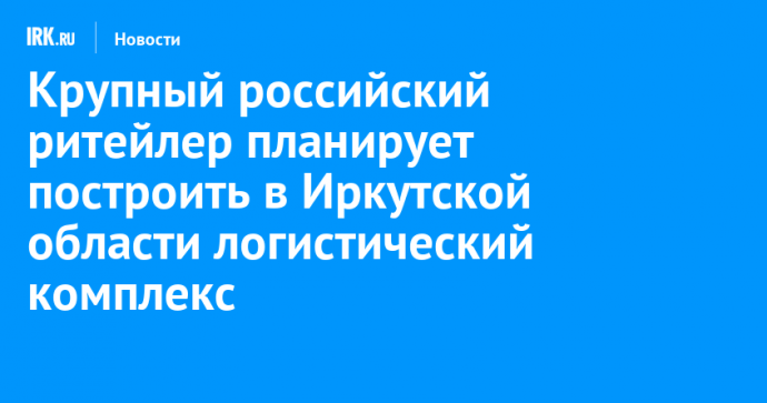 Крупный российский ритейлер планирует построить в Иркутской области логистический комплекс