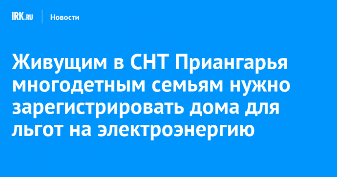 Живущим в СНТ Приангарья многодетным семьям нужно зарегистрировать дома для льгот на электроэнергию