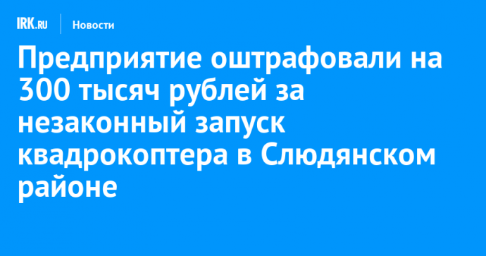 Предприятие оштрафовали на 300 тысяч рублей за незаконный запуск квадрокоптера в Слюдянском районе