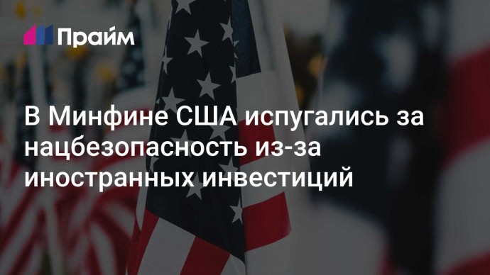 В Минфине США испугались за нацбезопасность из-за иностранных инвестиций