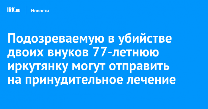 Подозреваемую в убийстве двоих внуков 77-летнюю иркутянку могут отправить на принудительное лечение