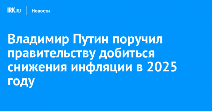 Владимир Путин поручил правительству добиться снижения инфляции в 2025 году