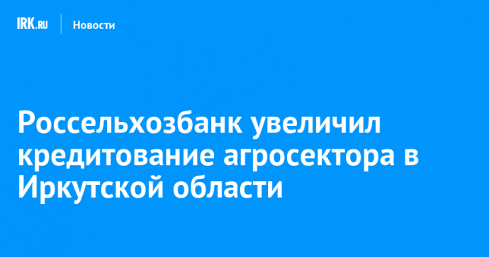 Россельхозбанк увеличил кредитование агросектора в Иркутской области