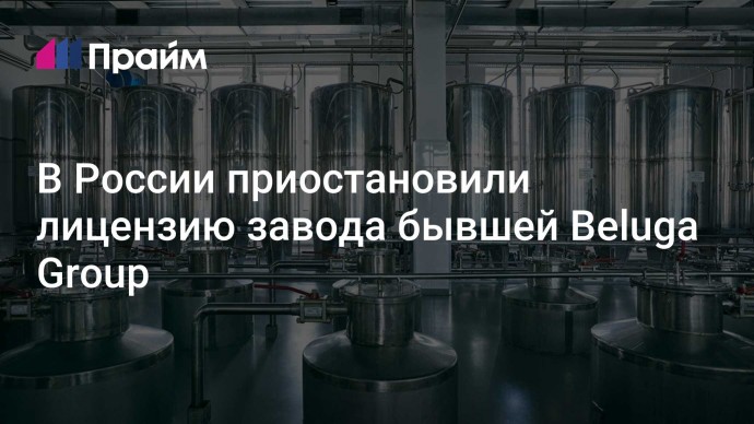 В России приостановили лицензию завода бывшей Beluga Group