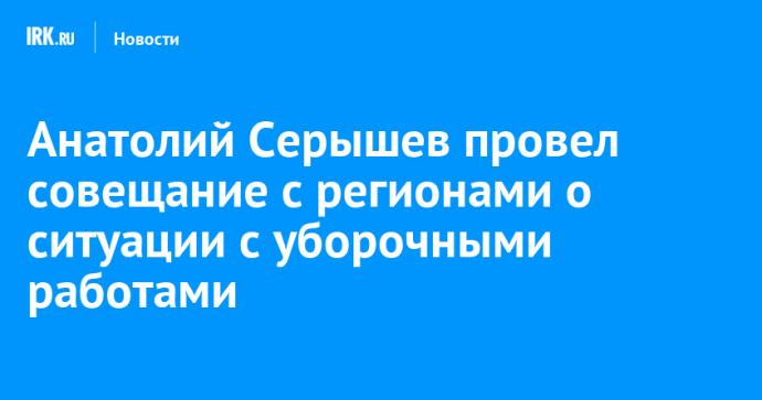 Анатолий Серышев провел совещание с регионами о ситуации с уборочными работами