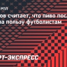 Тихонов считает, что пиво после матча идет на пользу футболистам: «Водой не восстановишься. Никто же водку и винище не пьет»