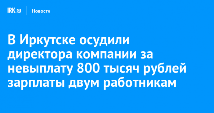 В Иркутске осудили директора компании за невыплату 800 тысяч рублей зарплаты двум работникам