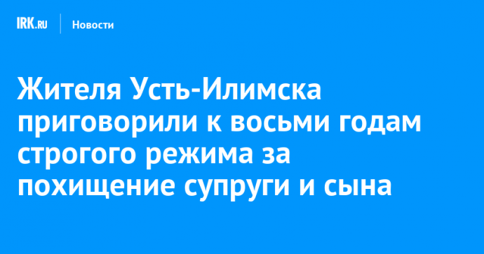 Жителя Усть-Илимска приговорили к восьми годам строгого режима за похищение супруги и сына