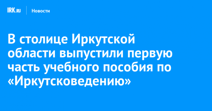 В столице Иркутской области выпустили первую часть учебного пособия по «Иркутсковедению»