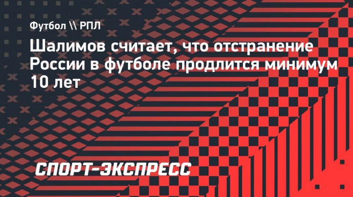 Шалимов считает, что отстранение России в футболе продлится минимум 10 лет