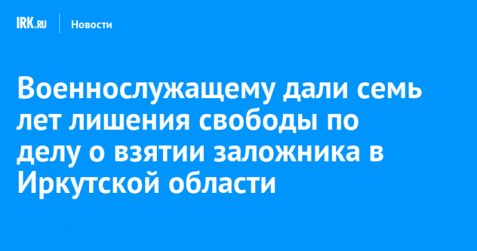 Военнослужащему дали семь лет лишения свободы по делу о взятии заложника в Иркутской области