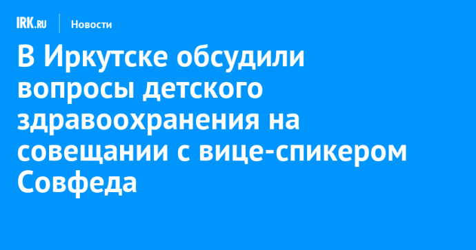 В Иркутске обсудили вопросы детского здравоохранения на совещании с вице-спикером Совфеда