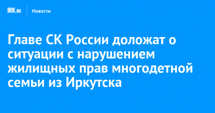 Главе СК России доложат о ситуации с нарушением жилищных прав многодетной семьи из Иркутска