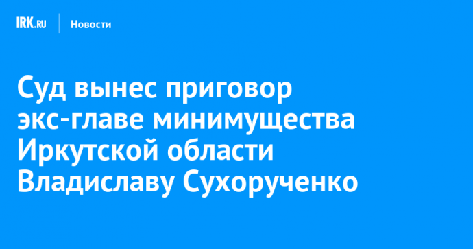 Суд вынес приговор экс-главе минимущества Иркутской области Владиславу Сухорученко