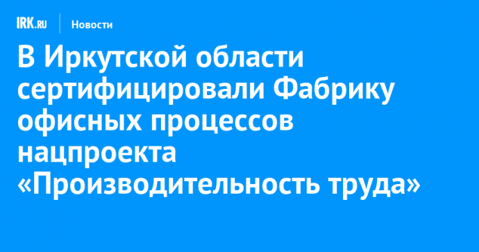 В Иркутской области сертифицировали Фабрику офисных процессов нацпроекта «Производительность труда»