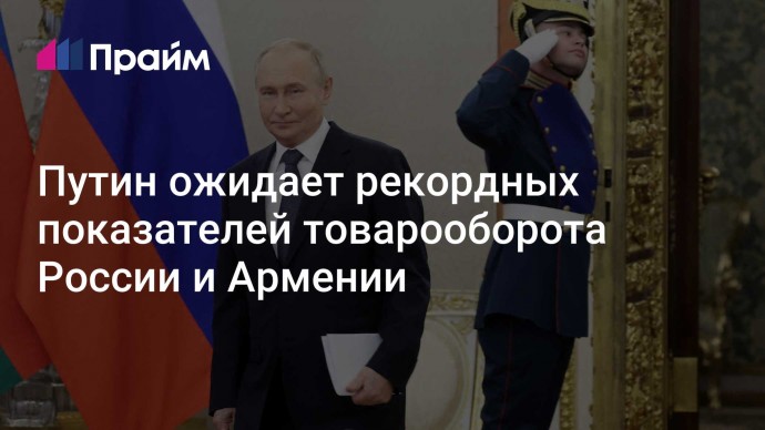 Путин ожидает рекордных показателей товарооборота России и Армении