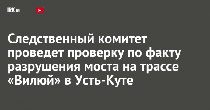 Следственный комитет проведет проверку по факту разрушения моста на трассе «Вилюй» в Усть-Куте