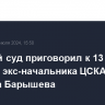 Военный суд приговорил к 13 годам колонии экс-начальника ЦСКА Михаила Барышева