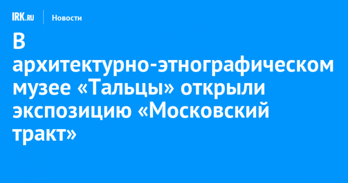 В архитектурно-этнографическом музее «Тальцы» открыли экспозицию «Московский тракт»