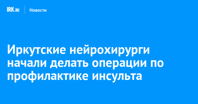 Иркутские нейрохирурги начали делать операции по профилактике инсульта