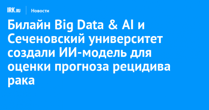 Билайн Big Data & AI и Сеченовский университет создали ИИ-модель для оценки прогноза рецидива рака