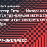 «Манчестер Сити» — «Интер»: трансляция матча Лиги чемпионов начнется в 22.00