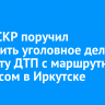 Глава СКР поручил возбудить уголовное дело по факту ДТП с маршрутным автобусом в Иркутске