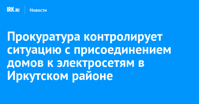 Прокуратура контролирует ситуацию с присоединением домов к электросетям в Иркутском районе