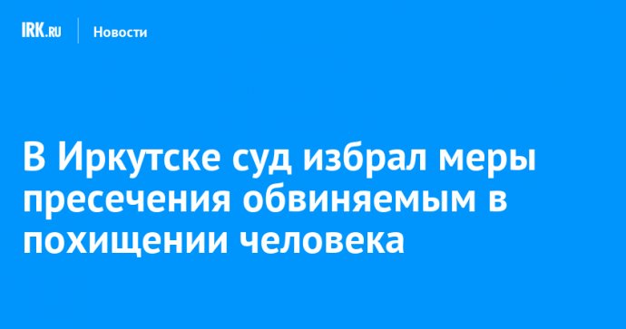 В Иркутске суд избрал меры пресечения четверым обвиняемым в похищении человека