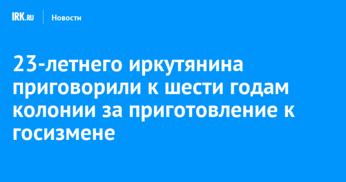 23-летнего иркутянина приговорили к шести годам колонии за приготовление к госизмене