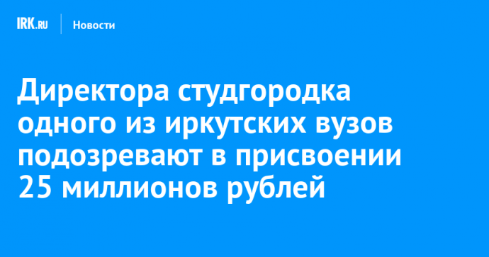 Директора студгородка одного из иркутских вузов подозревают в присвоении 25 миллионов рублей