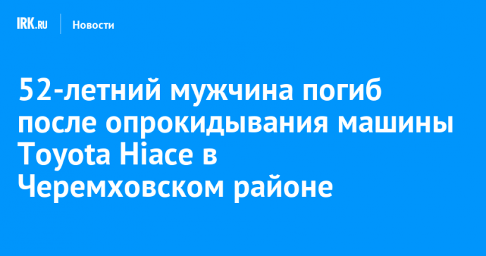 52-летний мужчина погиб после опрокидывания машины Toyota Hiace в Черемховском районе