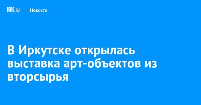 В Иркутске открылась выставка арт-объектов из вторсырья