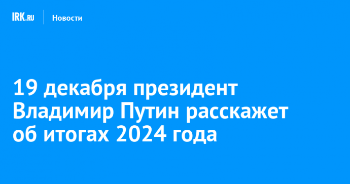 19 декабря президент Владимир Путин расскажет об итогах 2024 года