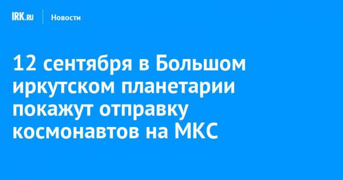 12 сентября в Большом иркутском планетарии покажут отправку космонавтов на МКС