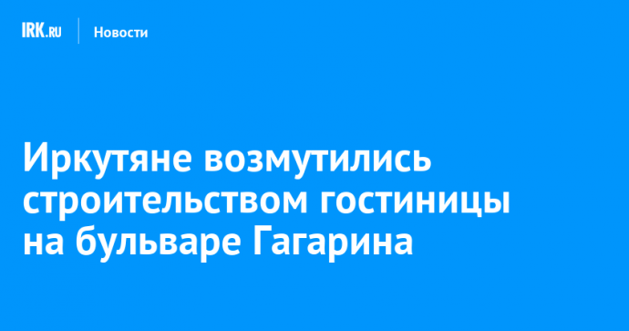 Иркутяне возмутились строительством гостиницы на бульваре Гагарина