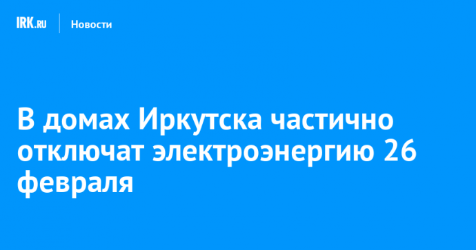 В домах Иркутска частично отключат электроэнергию 26 февраля