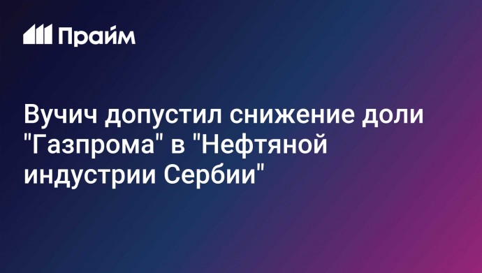 Вучич допустил снижение доли "Газпрома" в "Нефтяной индустрии Сербии"