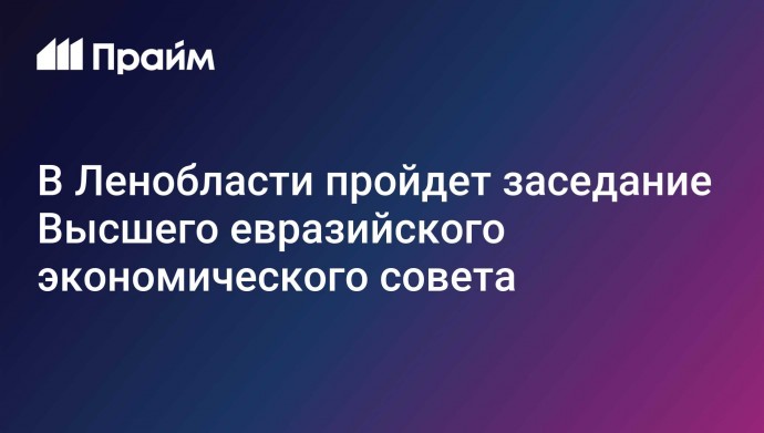 В Ленобласти пройдет заседание Высшего евразийского экономического совета