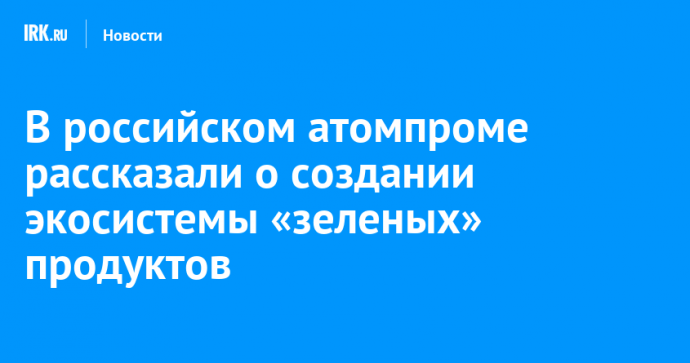 В российском атомпроме рассказали о создании экосистемы «зеленых» продуктов