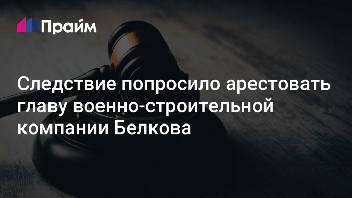 Следствие попросило арестовать главу военно-строительной компании Белкова