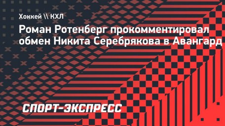 Ротенберг — об обмене Серебрякова: «Жизнь и спорт всегда диктуют свои условия»