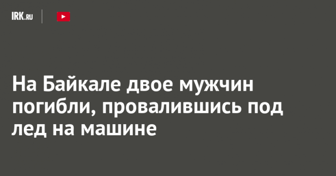 На Байкале двое мужчин погибли, провалившись под лед на машине