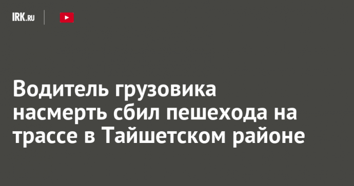 Водитель грузовика насмерть сбил пешехода на трассе в Тайшетском районе