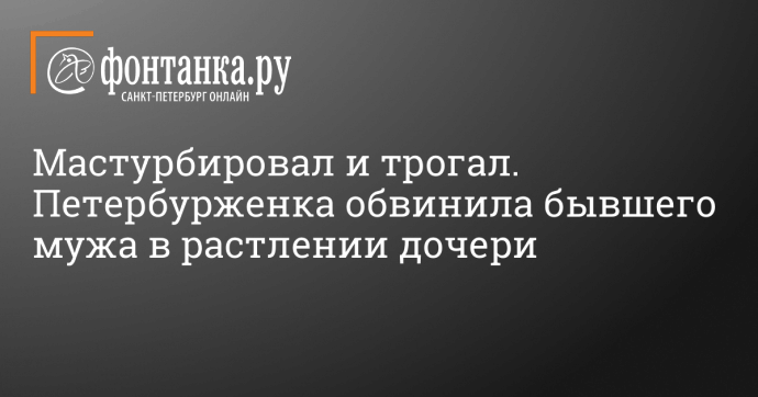 Мастурбировал и трогал. Петербурженка обвинила бывшего мужа в растлении дочери