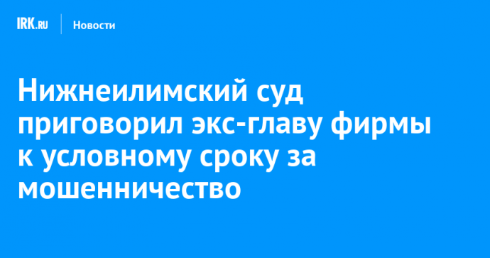 Нижнеилимский суд приговорил экс-главу фирмы к условному сроку за мошенничество