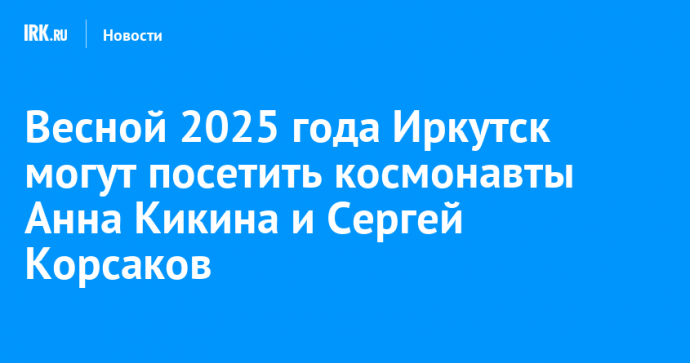 Весной 2025 года Иркутск могут посетить космонавты Анна Кикина и Сергей Корсаков