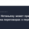 Позиция Нетаньяху может привести к кризису на переговорах о перемирии в Газе