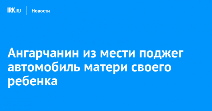 Ангарчанин из мести поджег автомобиль матери своего ребенка