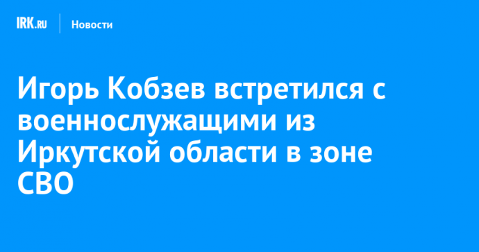 Игорь Кобзев встретился с военнослужащими из Иркутской области в зоне СВО